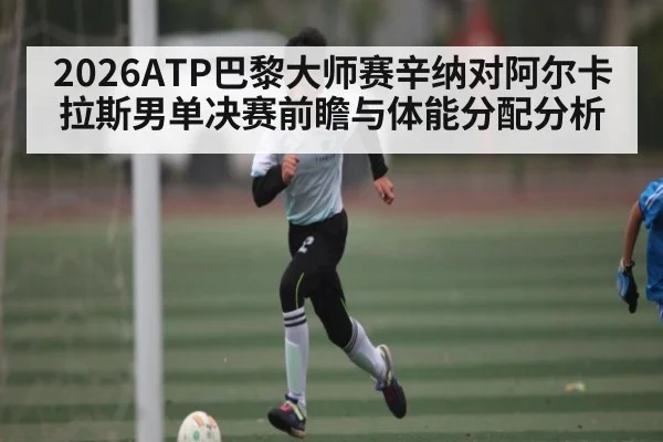 2026ATP巴黎大师赛辛纳对阿尔卡拉斯男单决赛前瞻与体能分配分析