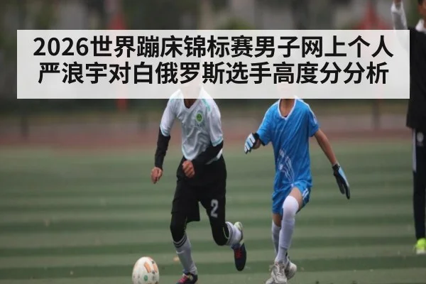 2026世界蹦床锦标赛男子网上个人严浪宇对白俄罗斯选手高度分分析